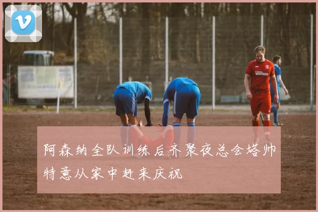 阿森纳全队训练后齐聚夜总会塔帅特意从家中赶来庆祝
